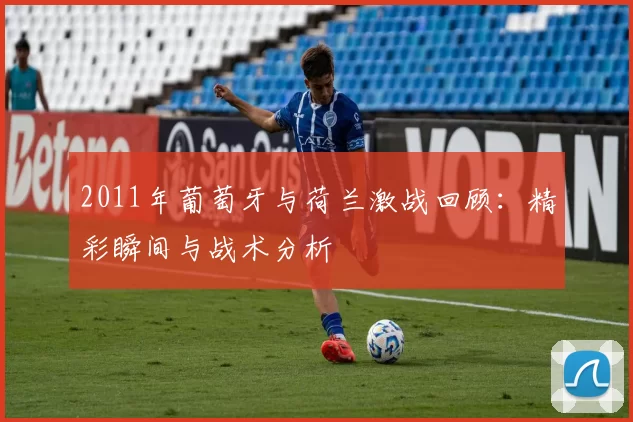 2011年葡萄牙与荷兰激战回顾：精彩瞬间与战术分析