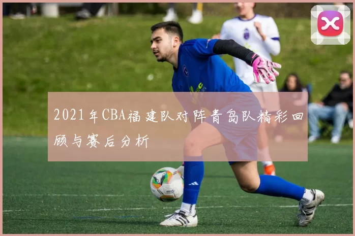2021年CBA福建队对阵青岛队精彩回顾与赛后分析