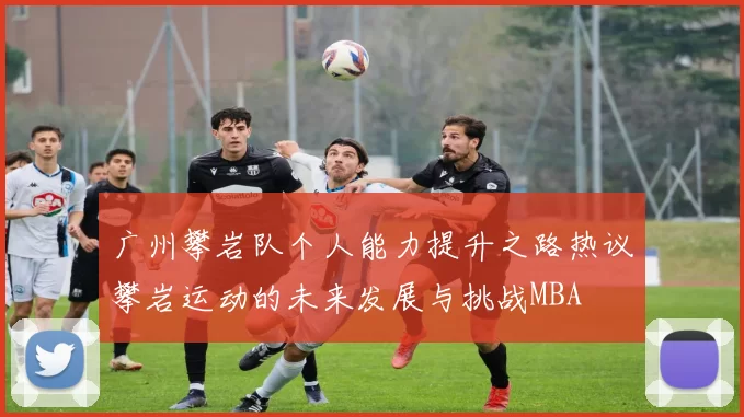 广州攀岩队个人能力提升之路热议攀岩运动的未来发展与挑战MBA