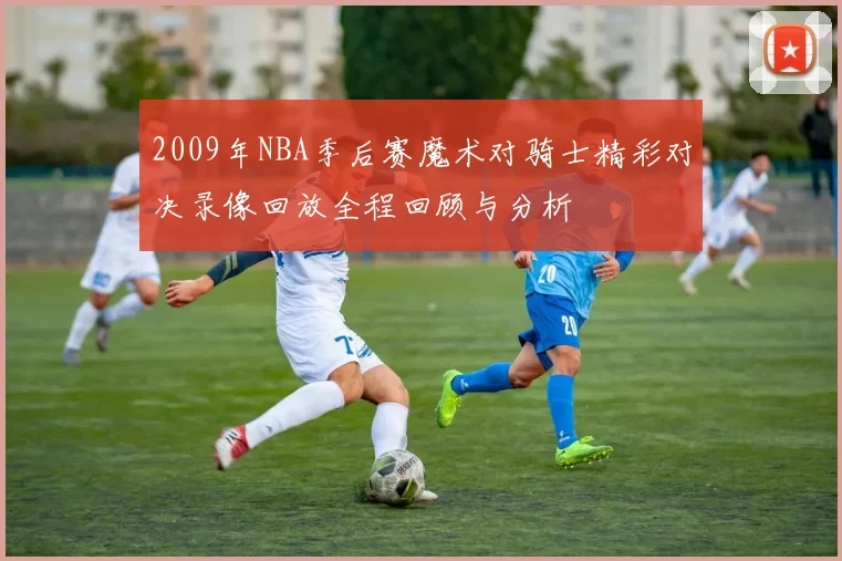 2009年NBA季后赛魔术对骑士精彩对决录像回放全程回顾与分析