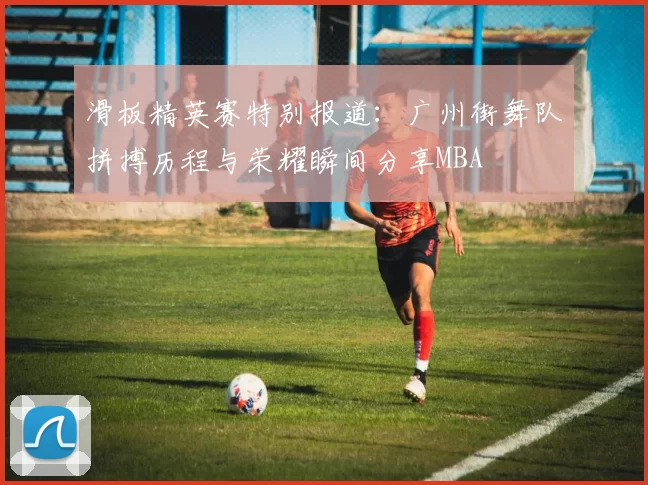 滑板精英赛特别报道：广州街舞队拼搏历程与荣耀瞬间分享MBA