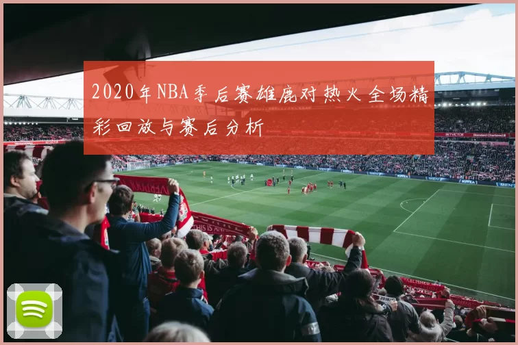 2020年NBA季后赛雄鹿对热火全场精彩回放与赛后分析