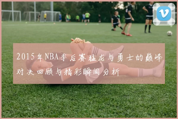 2015年NBA季后赛猛龙与勇士的巅峰对决回顾与精彩瞬间分析