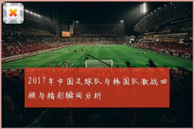 2017年中国足球队与韩国队激战回顾与精彩瞬间分析