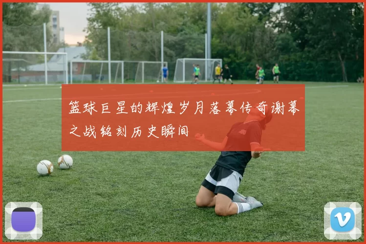 篮球巨星的辉煌岁月落幕传奇谢幕之战铭刻历史瞬间