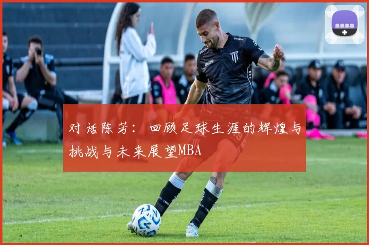 对话陈芳：回顾足球生涯的辉煌与挑战与未来展望MBA