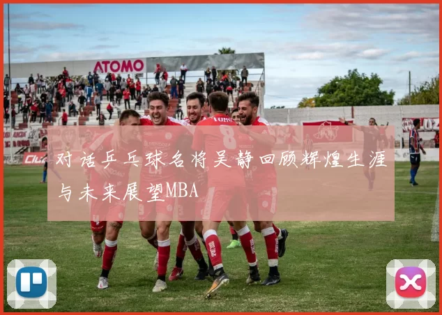 对话乒乓球名将吴静回顾辉煌生涯与未来展望MBA