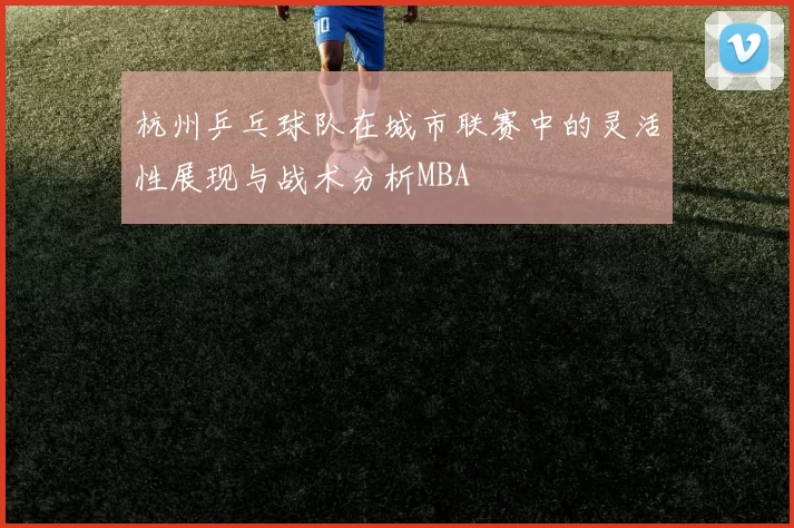 杭州乒乓球队在城市联赛中的灵活性展现与战术分析MBA