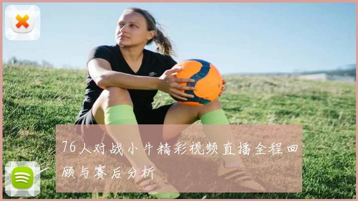 76人对战小牛精彩视频直播全程回顾与赛后分析