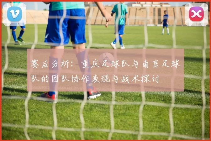 赛后分析：重庆足球队与南京足球队的团队协作表现与战术探讨